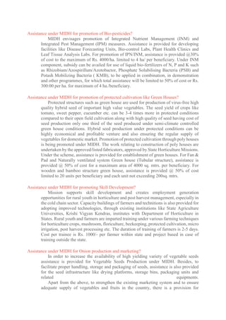Assistance under MIDH for promotion of Bio-pesticides?
MIDH envisages promotion of Integrated Nutrient Management (INM) and
Integrated Pest Management (IPM) measures. Assistance is provided for developing
facilities like Disease Forecasting Units, Bio-control Labs, Plant Health Clinics and
Leaf Tissue Analysis Labs. For promotion of IPN/INM, assistance is provided @30%
of cost to the maximum of Rs. 4000/ha. limited to 4 ha/ per beneficiary. Under INM
component, subsidy can be availed for use of liquid bio-fertilizers of N, P and K such
as Rhizobium/Azospirillum/Azotobactor, Phosphate Solubilising Bacteria (PSB) and
Potash Mobilizing Bacteria ( KMB), to be applied in combination, in demonstration
and other programmes, for which total assistance will be limited to 50% of cost or Rs.
300.00 per ha. for maximum of 4 ha./beneficiary.
Assistance under MIDH for promotion of protected cultivation like Green Houses?
Protected structures such as green house are used for production of virus-free high
quality hybrid seed of important high value vegetables. The seed yield of crops like
tomato, sweet pepper, cucumber etc. can be 3-4 times more in protected conditions
compared to their open field cultivation along with high quality of seed having cost of
seed production only one third of the seed produced under semi-climate controlled
green house conditions. Hybrid seed production under protected conditions can be
highly economical and profitable venture and also ensuring the regular supply of
vegetables for domestic market. Promotion of protected cultivation through poly houses
is being promoted under MIDH. The work relating to construction of poly houses are
undertaken by the approved/listed fabricators, approved by State Horticulture Missions.
Under the scheme, assistance is provided for establishment of green houses. For Fan &
Pad and Naturally ventilated system Green house (Tubular structure), assistance is
provided @ 50% of cost for a maximum area of 4000 sq. mtrs. per beneficiary. For
wooden and bamboo structure green house, assistance is provided @ 50% of cost
limited to 20 units per beneficiary and each unit not exceeding 200sq. mtrs.
Assistance under MIDH for promoting Skill Development?
Mission supports skill development and creates employment generation
opportunities for rural youth in horticulture and post harvest management, especially in
the cold chain sector. Capacity buildings of farmers and technitions is also provided for
adopting improved technologies, through existing institutions like State Agriculture
Universities, Krishi Vigyan Kendras, institutes with Department of Horticulture in
States. Rural youth and farmers are imparted training under various farming techniques
for horticulture crops, mushroom, floriculture, beekeeping, protected cultivation, micro
irrigation, post harvest processing etc. The duration of training of farmers is 2-5 days.
Cost per trainee is Rs. 1000/- per farmer within state and project based in case of
training outside the state.
Assistance under MIDH for Onion production and marketing?
In order to increase the availability of high yielding variety of vegetable seeds
assistance is provided for Vegetable Seeds Production under MIDH. Besides, to
facilitate proper handling, storage and packaging of seeds, assistance is also provided
for the seed infrastructure like drying platforms, storage bins, packaging units and
related equipments.
Apart from the above, to strengthen the existing marketing system and to ensure
adequate supply of vegetables and fruits in the country, there is a provision for
 