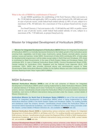 What is the role of MIDH for establishment of Nursery?
As per MIDH guidelines for establishing of Hi-Tech Nursery (4ha) cost norms is
Rs. 25.00 lakh/ha and applicable 100% to public sector limited to Rs 100 lakh/unit and
in case of private sector, credit linked back-ended subsidy @ 40% of cost, subject to a
maximum of Rs. 40 lakh/unit, for a maximum of 4 ha as project based activity on pro
rata basis.
For Small Nursery (1 ha) cost norms is Rs. 15.00 lakh/ha and 100% to public sector
and in case of private sector, credit linked back-ended subsidy of cost, subject to a
maximum of Rs. 7.50 lakh/unit, as project based activity.
Mission for Integrated Development of Horticulture (MIDH)
Mission for Integrated Development of Horticulture (MIDH) Mission for Integrated Development
of Horticulture (MIDH) is a Centrally Sponsored Scheme for the holistic growth of the horticulture sector
covering fruits, vegetables, root & tuber crops, mushrooms, spices, flowers, aromatic plants, coconut,
cashew, cocoa and bamboo. Under MIDH, Government of India (GOI) contributes 60%, of total outlay
for developmental programmes in all the states except states in North East and Himalayas, 40% share
is contributed by State Governments. In the case of North Eastern States and Himalayan States, GOI
contributes 90%. In case of National Horticulture Board (NHB), Coconut Development Board (CDB),
Central Institute for Horticulture (CIH), Nagaland and the National Level Agencies (NLA), GOI
contributes 100%. MIDH also provides technical advice and administrative support to State
Governments/ State Horticulture Missions (SHMs) for the Saffron Mission and other horticulture related
activities Rashtriya Krishi Vikas Yojana (RKVY)/NMSA.
MIDH Schemes :
National Horticulture Mission (NHM) is one of the sub schemes of Mission for Integrated
Development of Horticulture (MIDH) which is being implemented by State Horticulture Missions (SHM)
in selected districts of 18 States and 6 Union Territories.For availing benefits and assistance under the
scheme, farmers / beneficiaries should contact the Horticulture Officer of concerned district.Operational
Guidelines, cost norms of different interventions being promoted under the mission, contact details of
Mission Directors etc.
Horticulture Mission for North East & Himalayan States (HMNEH) is one of the sub schemes of
Mission for Integrated Development of Horticulture (MIDH) which is being implemented by State
Horticulture Missions (SHM) in the North Eastern States and Himalayan States. For availing benefits
and assistance under the scheme, farmers / beneficiaries should contact the Horticulture Officer of
concerned district.Operational Guidelines, cost norms of different interventions being promoted under
the mission, contact details of Mission Directors etc. are available on HMNEH web site.
National Horticulture Board (NHB) is implementing various schemes under Mission for Integrated
Development of Horticulture (MIDH) in all States and UTs. For availing benefits and assistance under
NHB scheme, farmers / beneficiaries should contact the Regional Office of NHB or NHB Headquarters.
Operational Guidelines, cost norms of different interventions being promoted by NHB, contact details
etc. are available on NHB web site.
Coconut Development Board (CDB) is implementing various schemes under Mission for Integrated
Development of Horticulture (MIDH) in all Coconut growing states in the country.For availing benefits
and assistance under CDB, farmers / beneficiaries should contact the Regional Office of CDB or CDB
 