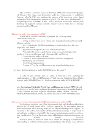 The Executive Committee headed by Secretary (DAC&FW) monitors the progress
of Mission. The Empowered Committee under the Chairmanship of Additional
Secretary (DAC& FW) also monitors the progress while approving project based
proposals of State Governments on a quarterly basis. The Joint Inspection Teams (JITs),
comprising officers from DAC & FW , State Agricultural Universities and Precision
Farming Development Centers undertake regular visits to States for on –the-spot
monitoring of the Mission.
What are the Major Interventions of MIDH?
Under MIDH, financial assistance is provided for following major
interventions/activities:
• Setting up of nurseries, tissue culture units for production of quality seed and
planting material.
• Area expansion i.e. Establishment of new orchards and gardens for fruits,
vegetables, and flowers.
• Rejuvenation of unproductive, old, and senile orchards.
• Protected cultivation, i.e. poly-house, green-house, etc, to improve the
productivity & grow off season high value vegetables and flowers.
• Organic farming and certification.
• Creation of water resources structures and watershed management.
• Bee-keeping for pollination.
• Horticulture Mechanization.
• Creation of Post Harvest Management and Marketing infrastructure.
How many districts are covered under the MIDH, across the country?
A total of 384 districts from 23 States & UTs have been identified for
implementation of NHM. All 117 districts of North East and Himalayan States (11) are
covered under HMNEH (Thus. 501 districts are covered under NHM & HMNEH).
ote: Horticulture Mission for North East and Himalayan States (HMNEH) : All
the districts of North-Eastern and three Himalayan States namely Arunachal Pradesh,
Assam, Manipur, Mizoram, Nagaland, Meghalaya, Sikkim, Tripura, Himachal
Pradesh, Uttarakhand and Jammu & Kashmir are covered under HMNEH scheme
Is there any provision for assistance to the Districts not covered under NHM?
On this issue consistent view of the department is that while finalizing/identifying
districts for inclusion under NHM, a cluster approaches for developing potential
horticultural crops while ensuring backward and forwarded linkages was adopted. The
selection of the District was decided on the comparative advantage of crops based on
agro climatic conditions, potential for developing marketing opportunities were taken
into consideration. No new districts are being added as this may result in thinning out
of already limited resources.
However, there is a provision under NHM scheme for setting up of infrastructure
units relating to post harvest management, marketing and other project based activities
 