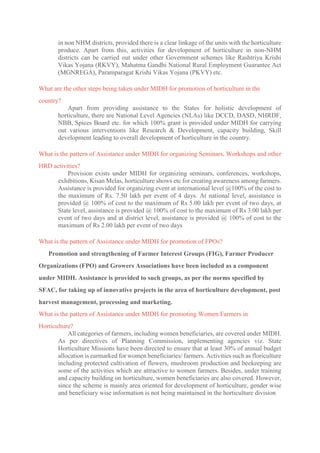 in non NHM districts, provided there is a clear linkage of the units with the horticulture
produce. Apart from this, activities for development of horticulture in non-NHM
districts can be carried out under other Government schemes like Rashtriya Krishi
Vikas Yojana (RKVY), Mahatma Gandhi National Rural Employment Guarantee Act
(MGNREGA), Paramparagat Krishi Vikas Yojana (PKVY) etc.
What are the other steps being taken under MIDH for promotion of horticulture in the
country?
Apart from providing assistance to the States for holistic development of
horticulture, there are National Level Agencies (NLAs) like DCCD, DASD, NHRDF,
NBB, Spices Board etc. for which 100% grant is provided under MIDH for carrying
out various interventions like Research & Development, capacity building, Skill
development leading to overall development of horticulture in the country.
What is the pattern of Assistance under MIDH for organizing Seminars, Workshops and other
HRD activities?
Provision exists under MIDH for organizing seminars, conferences, workshops,
exhibitions, Kisan Melas, horticulture shows etc for creating awareness among farmers.
Assistance is provided for organizing event at international level @100% of the cost to
the maximum of Rs. 7.50 lakh per event of 4 days. At national level, assistance is
provided @ 100% of cost to the maximum of Rs 5.00 lakh per event of two days, at
State level, assistance is provided @ 100% of cost to the maximum of Rs 3.00 lakh per
event of two days and at district level, assistance is provided @ 100% of cost to the
maximum of Rs 2.00 lakh per event of two days
What is the pattern of Assistance under MIDH for promotion of FPOs?
Promotion and strengthening of Farmer Interest Groups (FIG), Farmer Producer
Organizations (FPO) and Growers Associations have been included as a component
under MIDH. Assistance is provided to such groups, as per the norms specified by
SFAC, for taking up of innovative projects in the area of horticulture development, post
harvest management, processing and marketing.
What is the pattern of Assistance under MIDH for promoting Women Farmers in
Horticulture?
All categories of farmers, including women beneficiaries, are covered under MIDH.
As per directives of Planning Commission, implementing agencies viz. State
Horticulture Missions have been directed to ensure that at least 30% of annual budget
allocation is earmarked for women beneficiaries/ farmers. Activities such as floriculture
including protected cultivation of flowers, mushroom production and beekeeping are
some of the activities which are attractive to women farmers. Besides, under training
and capacity building on horticulture, women beneficiaries are also covered. However,
since the scheme is mainly area oriented for development of horticulture, gender wise
and beneficiary wise information is not being maintained in the horticulture division
 