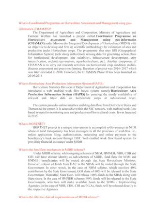 What is Coordinated Programme on Horticulture Assessment and Management using geo-
informatics (CHAMAN)?
The Department of Agriculture and Cooperation, Ministry of Agriculture and
Farmers Welfare had launched a project called Coordinated Programme on
Horticulture Assessment and Management using geo-informatics
(CHAMAN) under Mission for Integrated Development of Horticulture (MIDH) with
an objective to develop and firm up scientific methodology for estimation of area and
production under Horticulture crops. The programme also uses GIS (Geographical
Information System) tools along with remote sensing data for generating action plans
for horticultural development (site suitability, infrastructure development, crop
intensification, orchard rejuvenation, aqua-horticulture, etc.). Another component of
CHAMAN is to carry out research activities on horticultural crop condition studies,
diseases assessment and precision farming. Duration of project was 2014- 2017 which
was later extended to 2018. However, the CHAMAN Phase II has been launched on
20.09.2018
What is Horticulture Area Production Information System (HAPIS)
Horticulture Statistics Division of Department of Agriculture and Cooperation has
introduced a web enabled work flow based system namely Horticulture Area
Production Information System (HAPIS) for ensuring the timely availability of
relevant and latest data on horticulture crops at sub-national level.
The system provides online interface enabling data flow from Districts to States and
Thereon to the centre. It is accessible within the NIC network. web enabled work flow
based system for monitoring area and production of horticultural crops. It was launched
in 2015
What is HORTNET?
HORTNET project is a unique intervention to accomplish e-Governance in NHM
where-in total transparency has been envisaged in all the processes of workflow i.e.,
online application filing, authentication, processing and online payment to the
beneficiary’s bank account through DBT. Web enabled work flow based system for
providing financial assistance under MIDH
What is the fund flow mechanism in MIDH scheme?
Under MIDH scheme, while ongoing schemes of NHM, HMNEH, NHB, CDB and
CIH will have distinct identity as sub-schemes of MIDH, fund flow for NHM and
HMNEH beneficiaries will be routed through the State Horticulture Missions.
However, release of funds from DAC to the SHMs will be routed through the State
Government. In other words, in the case of NHM scheme, which involves 40%
contribution by the State Government, GOI share of 60% will be released to the State
Government. Thereafter, State Govt. will release 100% funds to the SHMs along with
State share. In the case of HMNEH schemes, 90% funds will be released to the State
Governments, who turn will make available funds to the SHMs / Implementing
Agencies. In the case of NHB, CDB, CIH and NLAs, funds will be released directly to
the respective Agencies.
What is the effective date of implementation of MIDH scheme?
 