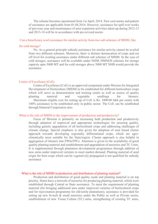 The scheme becomes operational from 1st April, 2014. New cost norms and pattern
of assistance are applicable from 01.04.2014. However, assistance for spill over works
of previous year and maintenance of area expansion activities taken up during 2012-13
and 2013-14 will be in accordance with pre-revised norms
Can a beneficiary avail assistance for similar activity from two sub schemes of MIDH, like
for cold storage?
No. As a general principle subsidy assistance for similar activity cannot be availed
from two different schemes. Moreover, there is distinct demarcation of crops and cut
off level for availing assistance under different sub schemes of MIDH. In the case of
cold storages, assistance will be available under NHM, HMNEH schemes for storage
capacity upto 5000 MT and for cold storages above 5000 MT NHB would provide the
assistance.
Centre of Excellence (CoE)
Centre of Excellence (CoE) is an approved component under Mission for Integrated
Development of Horticulture (MIDH) to be established for different horticulture crops
which will serve as demonstration and training centre as well as source of quality
planting material and vegetable seedlings for farmers.
Maximum eligible cost for setting up of CoE is Rs. 1000.00 lakh per centre with
100% assistance to be established only in public sector. The CoE can be established
through bilateral Cooperation also.
What is the role of MIDH in the improvement of production and productivity?
Focus of Mission is primarily on increasing both production and productivity
through adoption of improved and appropriate technologies for ensuring quality,
including genetic upgradation of all horticultural crops and addressing challenges of
climate change. Special emphasis is also given for adoption of area based cluster
approach towards developing regionally differentiated crops, which are agro-
climatically most suitable for the State/region. Cluster approach is also helpful in
aggregation of farmers into FPOs/FPCs. Attention is given to the availability of good
quality planting material and establishment and upgradation of nurseries and TC Units.
It is supplemented through plantation development programmes through addition of
new areas under improved varieties to meet market demand. Planting material of seed
origin for fruit crops which can be vegetatively propagated is not qualified for subsidy
assistance
What is the role of MIDH in production and distribution of planting material?
Production and distribution of good quality seeds and planting material is on top
priority. States have a network of nurseries for producing planting material, which were
established through Central or State assistance. To meet the requirement of planting
material (for bringing additional area under improved varieties of horticultural crops
and for rejuvenation programme for old/senile plantations), assistance is provided for
setting up new hi-tech & small nurseries under the Public as well as Private sector,
establishment of new Tissue Culture (TC) units, strengthening of existing TC units,
 