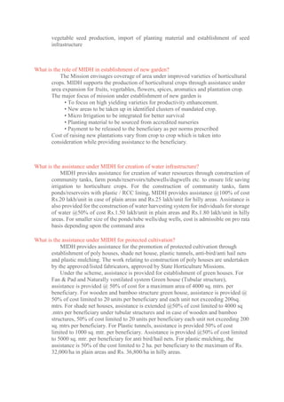 vegetable seed production, import of planting material and establishment of seed
infrastructure
What is the role of MIDH in establishment of new garden?
The Mission envisages coverage of area under improved varieties of horticultural
crops. MIDH supports the production of horticultural crops through assistance under
area expansion for fruits, vegetables, flowers, spices, aromatics and plantation crop.
The major focus of mission under establishment of new garden is
• To focus on high yielding varieties for productivity enhancement.
• New areas to be taken up in identified clusters of mandated crop.
• Micro Irrigation to be integrated for better survival
• Planting material to be sourced from accredited nurseries
• Payment to be released to the beneficiary as per norms prescribed
Cost of raising new plantations vary from crop to crop which is taken into
consideration while providing assistance to the beneficiary.
What is the assistance under MIDH for creation of water infrastructure?
MIDH provides assistance for creation of water resources through construction of
community tanks, farm ponds/reservoirs/tubewells/dugwells etc. to ensure life saving
irrigation to horticulture crops. For the construction of community tanks, farm
ponds/reservoirs with plastic / RCC lining, MIDH provides assistance @100% of cost
Rs.20 lakh/unit in case of plain areas and Rs.25 lakh/unit for hilly areas. Assistance is
also provided for the construction of water harvesting system for individuals for storage
of water @50% of cost Rs.1.50 lakh/unit in plain areas and Rs.1.80 lakh/unit in hilly
areas. For smaller size of the ponds/tube wells/dug wells, cost is admissible on pro rata
basis depending upon the command area
What is the assistance under MIDH for protected cultivation?
MIDH provides assistance for the promotion of protected cultivation through
establishment of poly houses, shade net house, plastic tunnels, anti-bird/anti hail nets
and plastic mulching. The work relating to construction of poly houses are undertaken
by the approved/listed fabricators, approved by State Horticulture Missions.
Under the scheme, assistance is provided for establishment of green houses. For
Fan & Pad and Naturally ventilated system Green house (Tubular structure),
assistance is provided @ 50% of cost for a maximum area of 4000 sq. mtrs. per
beneficiary. For wooden and bamboo structure green house, assistance is provided @
50% of cost limited to 20 units per beneficiary and each unit not exceeding 200sq.
mtrs. For shade net houses, assistance is extended @50% of cost limited to 4000 sq
.mtrs per beneficiary under tubular structures and in case of wooden and bamboo
structures, 50% of cost limited to 20 units per beneficiary each unit not exceeding 200
sq. mtrs per beneficiary. For Plastic tunnels, assistance is provided 50% of cost
limited to 1000 sq. mtr. per beneficiary. Assistance is provided @50% of cost limited
to 5000 sq. mtr. per beneficiary for anti bird/hail nets. For plastic mulching, the
assistance is 50% of the cost limited to 2 ha. per beneficiary to the maximum of Rs.
32,000/ha in plain areas and Rs. 36,800/ha in hilly areas.
 