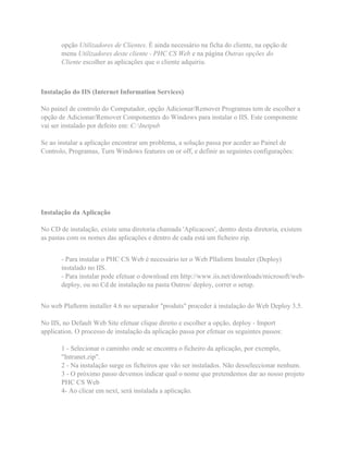 opção Utilizadores de Clientes. É ainda necessário na ficha do cliente, na opção de
menu Utilizadores deste cliente - PHC CS Web e na página Outras opções do
Cliente escolher as aplicações que o cliente adquiriu.
Instalação do IIS (Internet Information Services)
No painel de controlo do Computador, opção Adicionar/Remover Programas tem de escolher a
opção de Adicionar/Remover Componentes do Windows para instalar o IIS. Este componente
vai ser instalado por defeito em: C:Inetpub
Se ao instalar a aplicação encontrar um problema, a solução passa por aceder ao Painel de
Controlo, Programas, Turn Windows features on or off, e definir as seguintes configurações:
Instalação da Aplicação
No CD de instalação, existe uma diretoria chamada 'Aplicacoes', dentro desta diretoria, existem
as pastas com os nomes das aplicações e dentro de cada está um ficheiro zip.
- Para instalar o PHC CS Web é necessário ter o Web Pllaform Instaler (Deploy)
instalado no IIS.
- Para instalar pode efetuar o download em http://www.iis.net/downloads/microsoft/web-
deploy, ou no Cd de instalação na pasta Outros/ deploy, correr o setup.
No web Plaftorm installer 4.6 no separador "produts" proceder à instalação do Web Deploy 3.5.
No IIS, no Default Web Site efetuar clique direito e escolher a opção, deploy - Import
application. O processo de instalação da aplicação passa por efetuar os seguintes passos:
1 - Selecionar o caminho onde se encontra o ficheiro da aplicação, por exemplo,
"Intranet.zip".
2 - Na instalação surge os ficheiros que vão ser instalados. Não desseleccionar nenhum.
3 - O próximo passo devemos indicar qual o nome que pretendemos dar ao nosso projeto
PHC CS Web
4- Ao clicar em next, será instalada a aplicação.
 
