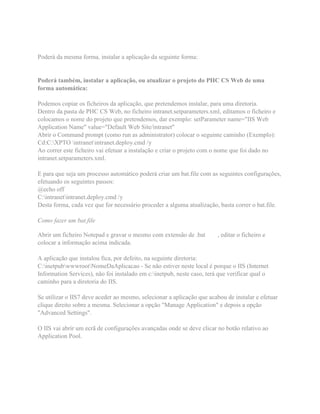 Poderá da mesma forma, instalar a aplicação da seguinte forma:
Poderá também, instalar a aplicação, ou atualizar o projeto do PHC CS Web de uma
forma automática:
Podemos copiar os ficheiros da aplicação, que pretendemos instalar, para uma diretoria.
Dentro da pasta de PHC CS Web, no ficheiro intranet.setparameters.xml, editamos o ficheiro e
colocamos o nome do projeto que pretendemos, dar exemplo: setParameter name="IIS Web
Application Name" value="Default Web Site/intranet"
Abrir o Command prompt (como run as administrator) colocar o seguinte caminho (Exemplo):
Cd:C:XPTO intranetintranet.deploy.cmd /y
Ao correr este ficheiro vai efetuar a instalação e criar o projeto com o nome que foi dado no
intranet.setparameters.xml.
E para que seja um processo automático poderá criar um bat.file com as seguintes configurações,
efetuando os seguintes passos:
@echo off
C:intranetintranet.deploy.cmd /y
Desta forma, cada vez que for necessário proceder a alguma atualização, basta correr o bat.file.
Como fazer um bat.file
Abrir um ficheiro Notepad e gravar o mesmo com extensão de .bat , editar o ficheiro e
colocar a informação acima indicada.
A aplicação que instalou fica, por defeito, na seguinte diretoria:
C:inetpubwwwrootNomeDaAplicacao - Se não estiver neste local é porque o IIS (Internet
Information Services), não foi instalado em c:inetpub, neste caso, terá que verificar qual o
caminho para a diretoria do IIS.
Se utilizar o IIS7 deve aceder ao mesmo, selecionar a aplicação que acabou de instalar e efetuar
clique direito sobre a mesma. Selecionar a opção "Manage Application" e depois a opção
"Advanced Settings".
O IIS vai abrir um ecrã de configurações avançadas onde se deve clicar no botão relativo ao
Application Pool.
 