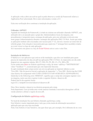 A aplicação volta a abrir um ecrã no qual se pode observar a versão da Framework relativa à
Application Pool selecionada. Deve estar selecionada a versão a 4.5.
Feita esta verificação deve continuar a instalação da aplicação.
Utilizador ASPNET
Aquando da instalação da Framework, é criado no sistema um utilizador chamado ASPNET, este
utilizador deve ser passado para o grupo dos Administradores locais da máquina, este
procedimento é temporário para o arranque da aplicação, pois este utilizador só deverá estar
neste grupo (Administradores) durante o arranque das aplicações PHC CS Web. Assim que todas
as aplicações tenham sido executadas com sucesso pela 1ª vez, deverá o mesmo ser removido do
referido grupo. Esta situação é necessária para que sejam (no 1º arranque bem sucedido) criados
no event viewer os logs de cada aplicação.
Só é necessário este passo se a key do Event Viewer estiver com o valor Sim.
Instalação do IduServer
O IduServer é um aplicativo que está no cd de instalação e que deve ser instalado para quem
precisa de impressões de idus em pdf nas aplicações PHC CS Web. As impressões em idu estão
disponíveis nas seguintes tabelas: BO, FT, RD, FO, PE, RE, CL, PA, MH e PR.
Existe ainda uma chave no ficheiro appSettings.config, de nome <add key="SMTPSERVER"
value="localhost "/>, essencial para que esta impressão funcione.
Se após instalação deste setup ocorrer um erro na aplicação ao imprimir idêntico a este:
"Erro IDU: Não foi possível inicial a aplicação de impressão." e "Erro IDU: Retrieving the COM
class factory for component with CLSID {C05B3535-FA4F-4CBD-B3EA-AE999AD66101}
failed due to the following error: 80040164", significa que o setup não conseguiu registar o ocx
na máquina, neste caso deve registar à mão o seguinte ficheiro: iduserver.dll.
Poderá fazê-lo da seguinte forma:
regsvr32 c:inetpubwwwrootiduserveriduserver.dll
Dica: Deve instalar o iduserver na diretoria proposta pelo setup.
Nota Importante: Caso já tenha uma versão anterior instalada é necessário desregistar a dll da
versão anterior e efetuar o registo da nova dll.
Configuração do ficheiro appSettings.config
No local da instalação fica um ficheiro chamado appSettings.config.
Este ficheiro é muito importante pois é nele que existe muita da informação necessária à
aplicação para que esta seja executada.
Nota: Este ficheiro é Case Sensitive, isto quer dizer que, por exemplo, On é diferente de on e nos
 