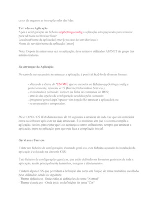 casos de enganos as instruções não são lidas.
Entrada na Aplicação
Após a configuração do ficheiro appSettings.config a aplicação está preparada para arrancar,
para tal basta no browser fazer:
Localhost/nome da aplicação [enter] (no caso do servidor local)
Nome do servidor/nome da aplicação [enter]
Nota: Depois de entrar uma vez na aplicação, deve retirar o utilizador ASPNET do grupo dos
administradores.
Re-arranque da Aplicação
No caso de ser necessário re-arrancar a aplicação, é possível fazê-lo de diversas formas:
- alterando a chave do "ENOME que se encontra no ficheiro appSettings.config e
posteriormente, reiniciar o IIS (Internet Information Services);
- executando o comando: iisreset, na linha de comandos do DOS;
- através das opções de configuração acedidas pelo comando:
../programs/gensel.aspx?opcoes=sim (opção Re-arrancar a aplicação); ou
- re-arrancando o computador.
Dica: O PHC CS Web demora mais de 30 segundos a arrancar de cada vez que um utilizador
entra no software após este ter sido arrancado. É o momento em que o sistema compila a
aplicação. Assim, para evitar que isto aconteça a outros utilizadores, sempre que arrancar a
aplicação, entre na aplicação para que esta faça a compilação inicial.
Geral.css e User.css
Existe um ficheiro de configurações chamado geral.css, este ficheiro aquando da instalação da
aplicação é colocado na diretoria CSS.
É no ficheiro de configurações geral.css, que estão definidos os formatos genéricos de toda a
aplicação, sendo principalmente tamanhos, margens e alinhamentos.
Existem alguns CSS que permitem a definição das cores em função do tema cromático escolhido
pelo utilizador, sendo os seguintes:
- Theme-default.css- Onde estão as definições do tema "Normal"
- Theme-classic.css - Onde estão as definições do tema "Cor"
 