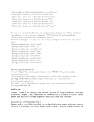 - Theme-dark.css - Onde estão as definições do tema "Escuro"
- Theme-4.css - Onde estão as definições do tema "Aqua"
- Theme-5.css - Onde estão as definições do tema "Glaciar"
- Theme-6.css - Onde estão as definições do tema "Anil"
- Theme-7.css - Onde estão as definições do tema "Coral"
- Theme-8.css - Onde estão as definições do tema "Prado"
- Theme-9.css - Onde estão as definições do tema "Branco"
No caso de se pretenderem alterações, por exemplo às cores, estas devem ser feitas no ficheiro
chamado user.css, que se encontra na diretoria PIMAGES e que fica vazio aquando da
instalação. Não são aconselháveis alterações ao geral.css.
Existe um ficheiro para cada tema onde é possível pode sobrepor as definições de cores ao seu
gosto:
- Pimages/user1.css para o tema "Normal"
- Pimages/user2.css para o tema "Cor"
- Pimages/user3.css para o tema "Escuro"
- Pimages/user4.css para o tema "Aqua"
- Pimages/user5.css para o tema "Glaciar"
- Pimages/user6.css para o tema "Anil"
- Pimages/user7.css para o tema "Coral"
- Pimages/user8.css para o tema "Prado"
- Pimages/user9.css para o tema "Branco"
Ficheiro App_Offline.htm.txt
O ficheiro App_Offline.htm.txt, que é instalado com o PHC CS Web, permite desligar
temporariamente o site.
Quando se pretende, por exemplo, efetuar manutenção do site, basta renomear o ficheiro
para App_Offline.Htm passando a surgir a informação de que o site se encontra
temporariamente indisponível.
Para voltar a colocar o site disponível, ou seja, voltar a ligar, basta renomear o ficheiro
para app_offline.htm.txt.
google crome
Google Chrome é um navegador de internet. No qual, foi desenvolvido em 2008 pela
companhia Google. O seu lançamento foi somente para o Microsoft Windows. Sendo
assim, com o passar do tempo foi portado para Linux, Mac, iOS e Android.
Foi escolhido por razoes tais como:
Podemos dizer que o Chrome reflete bem a diversidade da empresa e oferece diversos
recursos e facilidades que podem ajudar muito durante o seu uso, o que aumenta as
 