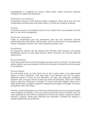 possibilidades e a agilidade do usuário. Sendo assim, abaixo trouxemos algumas
vantagens em utilizar este dispositivo.
Facilidade na sua Utilização
O dispositivo Chrome é muito fácil de instalar e configurar. Afinal, ele já vem com uma
configuração otimizada para você poder utilizar o G Suite sem qualquer problema.
Proteção
O Chrome já possui uma proteção contra os vírus. Dessa forma, sua proteção vai muito
além do que outros navegadores.
Atualizações Automáticas
Todas as atualizações que são necessárias para que seu dispositivo funcione
perfeitamente são automáticas. Sendo assim, com ele você não tem a necessidade de
realizar instalações manuais, nem custos adicionais quanto a isso.
Flexibilidade
Os dispositivos Chrome não são apenas para Windows. Eles possuem uma grande
flexibilidade quando se trata deste assunto. Afinal, funcionam em diversos sistemas
operacionais.
Buscas Detalhadas
Você não precisa entrar no site da Google para fazer buscas no Chrome. Ou seja, basta
apenas digitar o que quer pesquisar na barra de endereço e o dispositivo já irá processar
a sua pesquisa.
Pesquisa Rápida
Se você estiver lendo um texto dentro de um site e quiser saber o que determinada
palavra ou termo significam, você pode fazer a sua pesquisa sem sair da página,
utilizando apenas o mouse do seu dispositivo. Ou seja, para pesquisar vocábulos,
selecione com o mouse o trecho no texto que você quer pesquisar, clique com o botão
direito e selecione “Pesquisar no Google”. O mesmo vale para imagens: clique com o
botão direito sobre a imagem e selecione “Pesquisar esta imagem no Google”. Com isso,
você ganha muito mais tempo.
Portanto, é possível perceber que o Chrome foi desenvolvido para que as pessoas sejam
mais produtivas no trabalho e, com isso, tenham mais tempo para si mesmas. Isso traz
maior qualidade de vida. Afinal, os dispositivos Chrome são velozes, simples de operar,
intuitivos e seguros. Ideais para empresas que estimulam o trabalho em equipe e a
solução colaborativa dos problemas.
 