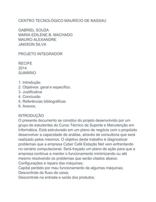 CENTRO TECNOLÓGICO MAURÍCIO DE NASSAU
GABRIEL SOUZA
MARIA EDILENE B. MACHADO
MAURO ALEXANDRE
JAKISON SILVA
PROJETO INTEGRADOR
RECIFE
2014
SUMÁRIO
1. Introdução
2. Objetivos: geral e específico.
3. Justificativa
4. Conclusão
5. Referências bibliográficas
6. Anexos.
INTRODUÇÃO
O presente documento se constitui do projeto desenvolvido por um
grupo de estudantes do Curso Técnico de Suporte e Manutenção em
Informática. Está estruturado em um plano de negócio com o propósito
desenvolver a capacidade de análise, através de consultoria que será
realizado pelos mesmos. O objetivo deste trabalho é diagnosticar
problemas que a empresa Cyber Café Estação Net vem enfrentando
no cenário computacional. Será traçado um plano de ação para que a
empresa continue a manter o funcionamento minimizando ou até
mesmo resolvendo os problemas que serão citados abaixo:
Configurações e reparo das máquinas;
Capital perdido por mau funcionamento de algumas máquinas;
Descontrole do fluxo de caixa;
Descontrole na entrada e saída dos produtos;
 