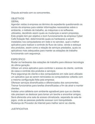 Disputa acirrada com os concorrentes.
OBJETIVOS
GERAL
Agendar visitas à empresa ao término do expediente questionando os
sócios da empresa para coletar informações necessárias sobre o
ambiente, o método de trabalho, as máquinas e os softwares
utilizados, decidindo assim quais as mudanças a serem propostas.
Este projeto tem por objetivo o bom funcionamento da empresa Cyber
Café Estação Net, determinando quais os hardwares a serem
instalados nos computadores em rede e no servidor, qual o melhor
aplicativo para realizar o controle do fluxo de caixa, venda e estoque
dos produtos, assim como a relação de serviços prestados, quais os
aplicativos mais adequados para manter as estações de trabalho
funcionando com segurança.
ESPECÍFICO
Mudar os hardwares das estações de trabalho para oferecer tecnologia
de ultima geração.
Utilizar um único aplicativo para controlar o acesso do cliente, controle
de caixa e controle dos produtos e serviços.
Para segurança do cliente e dos computadores em rede será utilizado
um aplicativo que ao serem reiniciados os computadores voltarão com
a mesma configuração feita pela empresa;
Oferecer serviços diversificados e diferenciados dos concorrentes;
Treinar funcionários para tarefas diversificadas a fim de atrair e manter
clientes;
Instalar uma cafeteria com ambiente agradável para que os clientes
não precisem se deslocar para tomar um lanche e encontrar amigos;
Será oferecida uma sala de acesso climatizada, separada da sala de
jogos, onde as pessoas poderão acessar com tranquilidade.
Mudança do Provedor de Internet para melhor servir ao cliente.
JUSTIFICATIVA
 