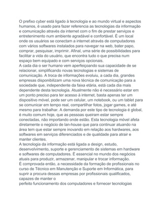 O prefixo cyber está ligado à tecnologia e ao mundo virtual e aspectos
humanos, é usado para fazer referencia as tecnologias da informação
e comunicação através da internet com o fim de prestar serviços e
entretenimento num ambiente agradável e confortável. É um local
onde os usuários se conectam a internet através de computadores
com vários softwares instalados para navegar na web, bater papo,
comprar, pesquisar, imprimir. Afinal, uma série de possibilidades para
facilitar a vida do usuário, que encontra tudo o que precisa num
espaço bem equipado e com serviços opcionais.
A cada dia o ser humano vem aperfeiçoando sua capacidade de se
relacionar, simplificando novas tecnologias e sistemas de
comunicação. A troca de informações evoluiu, a cada dia, grandes
empresas disponibilizam uma nova técnica de comunicação para a
sociedade que, independente da faixa etária, está cada dia mais
dependente desta tecnologia. Atualmente não é necessário estar em
um ponto preciso para ter acesso à internet, basta apenas ter um
dispositivo móvel, pode ser um celular, um notebook, ou um tablet para
se comunicar em tempo real, compartilhar fotos, jogar games, e até
mesmo para trabalhar. A demanda por este tipo de tecnologia é global,
é muito comum hoje, que as pessoas queiram estar sempre
conectadas, não importando onde estão. Esta tecnologia móvel afeta
diretamente o negócio de lan-house que para continuar atuando na
área tem que estar sempre inovando em relação aos hardwares, aos
softwares em serviços diferenciados e de qualidade para atrair e
manter clientes.
A tecnologia da informação está ligada a design, estudo,
desenvolvimento, suporte e gerenciamento de sistemas em hardware
e softwares de computadores. É essencial no mundo dos negócios
atuais para produzir, armazenar, manipular e trocar informação.
É comprovada então, a necessidade da formação de profissionais no
curso de Técnico em Manutenção e Suporte em Informática, para
suprir a procura dessas empresas por profissionais qualificados,
capazes de manter o
perfeito funcionamento dos computadores e fornecer tecnologias
 