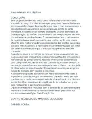 adequadas aos seus objetivos
CONCLUSÃO
Este projeto foi elaborado tendo como referencias o conhecimento
adquirido ao longo dos dias letivos e por pesquisas desenvolvidas em
empresas de lan-house, ficando claro que para o bom funcionamento e
possibilidade de crescimento destas empresas, diante de tanta
tecnologia, necessita estar sempre atualizado, usando tecnologia de
última geração, do perfeito funcionamento dos computadores em rede,
dos softwares e dos hardwares. É necessário também o treinamento
de qualificação para os funcionários, que unidos, serão uma equipe
eficiente para melhor atender as necessidades dos clientes que estão
cada dia mais exigentes, é necessário essa conscientização por parte
dos administradores para que a empresa recupere seu território
comercial.
Nos últimos anos, a tecnologia foi cada vez mais se atualizando, por
isso as empresas precisam de profissionais qualificados em suporte e
manutenção de computadores, focados em soluções fundamentais
para corrigir deficiências da empresa contratante, capazes de realizar
mudanças necessárias em seus computadores e ativos, com o objetivo
de obter todos os benefícios da informatização e conseguir atingir as
metas do mercado com rapidez e eficiência.
No decorrer do projeto adquirimos um maior conhecimento sobre a
importância que a tecnologia tem no nosso dia-a-dia, tendo em vista
que buscamos melhorias na qualidade da informatização nos diversos
ambientes. Com isso vimos à importância de se trabalhar em grupo
para realizarmos o que nos foi solicitado
O presente trabalho é finalizado com a certeza de ter contribuído para
melhorar a qualidade dos serviços e atendimentos prestados aos
administradores do Cyber Café Estação Net.
CENTRO TECNOLÓGICO MAURÍCIO DE NASSAU
GABRIEL SOUZA
 