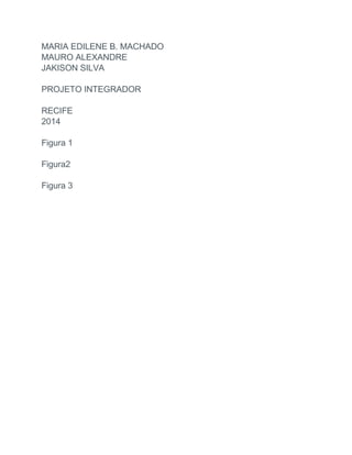 MARIA EDILENE B. MACHADO
MAURO ALEXANDRE
JAKISON SILVA
PROJETO INTEGRADOR
RECIFE
2014
Figura 1
Figura2
Figura 3
 