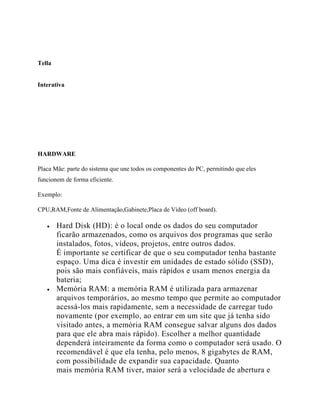 Tella
Interativa
HARDWARE
Placa Mãe: parte do sistema que une todos os componentes do PC, permitindo que eles
funcionem de forma eficiente.
Exemplo:
CPU,RAM,Fonte de Alimentação,Gabinete,Placa de Vídeo (off board).
 Hard Disk (HD): é o local onde os dados do seu computador
ficarão armazenados, como os arquivos dos programas que serão
instalados, fotos, vídeos, projetos, entre outros dados.
É importante se certificar de que o seu computador tenha bastante
espaço. Uma dica é investir em unidades de estado sólido (SSD),
pois são mais confiáveis, mais rápidos e usam menos energia da
bateria;
 Memória RAM: a memória RAM é utilizada para armazenar
arquivos temporários, ao mesmo tempo que permite ao computador
acessá-los mais rapidamente, sem a necessidade de carregar tudo
novamente (por exemplo, ao entrar em um site que já tenha sido
visitado antes, a memória RAM consegue salvar alguns dos dados
para que ele abra mais rápido). Escolher a melhor quantidade
dependerá inteiramente da forma como o computador será usado. O
recomendável é que ela tenha, pelo menos, 8 gigabytes de RAM,
com possibilidade de expandir sua capacidade. Quanto
mais memória RAM tiver, maior será a velocidade de abertura e
 