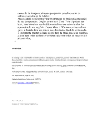 execução de imagens, vídeos e programas pesados, como os
softwares de design da Adobe;
 Processador: é o responsável por gerenciar os programas (funções)
do seu computador. Opções como Intel Core i7 ou i5 podem ser
boas, mas isso deve ser decidido com base nas necessidades das
operações do seu negócio. Como Macs e PCs usam processadores
Intel, a decisão fica um pouco mais limitada e fácil de ser tomada.
É importante prestar atenção ao modelo de placa-mãe que escolher,
já que nem todas podem ser compatíveis com todos os modelos de
processador;

Perifericos
m desktop é um computador bastante utilizado em empresas, comércios, escolas e faculdades. Além
disso, também é muito comum nas residências, pois muitas famílias deixam o computador disponível para
o uso de todos.
Dessa forma, as principais características de um computador desktop, popularmente chamado de PC,
são:
Tem componentes independentes, como monitor, caixas de som, teclado e mouse:
são montados no local de uso;
é possível adicionar leitores de CD/DVD;
aceitam conexão à internet por cabos.
.
NOTEBOOKS
ÁUDIO E VIDEOCONFERÊNCIA
 