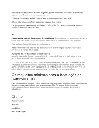 funcionalidades semelhantes a de outros programas, porém, dispensam a necessidade de download e
requerem conexão com a internet para serem usados.
Exemplos: Google Drive, Gmail, Evernote Web, Microsoft Office 365, Canva Web.
A baixo estao sitados os softwars usados para execucao deste proecto
Phc, google crome, zoom meeting, MEGASync , Office LTSC 2021, Kaspersky,anydesk, Nitrp pdf
,windows 10 versao windows 10 20h2
Phc
Este software é usado no departamento de contabilidade, é um software de gestão muito flexível e
fiável, com uma oferta variada de soluções transversais a todas áreas de uma empresa.
Este software foi escolhido por razoes tais como:
Redução de custos através da monitorização, coordenação e automatização de
processos e regras de negócio.
Aumento da produtividade e da eficiência.
através da escalabilidade, parametrização e acessibilidade aos dados que a sua
poderosa framework PHC proporciona.
O PHC é a solução adequada para a adaptação ao mercado e à concorrência das
empresas. É um software que responde ás mudanças na dinâmica dos negócios em
geral e em tempo útil. Com a preparação e antecipação da informação, o PHC é um
ótimo aliado para aumentar a capacidade de enfrentar os novos desafios.
Os requisitos mínimos para a instalação do
Software PHC.
Para a instalação do Software PHC, o sistema deve cumprir alguns requisitos. Estas especificações
são as mínimas recomendadas para uma empresa média. No entanto, todas devem ser
confirmadas em função da velocidade requerida, do volume de informação e do número de
utilizadores.
Cliente
Hardware Mínimo
Dual Core
Ram 1 Gbyte
Disco de 100 Gbytes
 