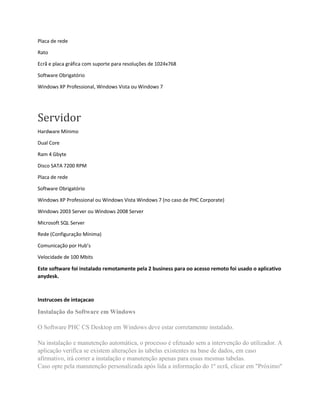 Placa de rede
Rato
Ecrã e placa gráfica com suporte para resoluções de 1024x768
Software Obrigatório
Windows XP Professional, Windows Vista ou Windows 7
Servidor
Hardware Mínimo
Dual Core
Ram 4 Gbyte
Disco SATA 7200 RPM
Placa de rede
Software Obrigatório
Windows XP Professional ou Windows Vista Windows 7 (no caso de PHC Corporate)
Windows 2003 Server ou Windows 2008 Server
Microsoft SQL Server
Rede (Configuração Mínima)
Comunicação por Hub’s
Velocidade de 100 Mbits
Este software foi instalado remotamente pela 2 business para oo acesso remoto foi usado o aplicativo
anydesk.
Instrucoes de intaçacao
Instalação do Software em Windows
O Software PHC CS Desktop em Windows deve estar corretamente instalado.
Na instalação e manutenção automática, o processo é efetuado sem a intervenção do utilizador. A
aplicação verifica se existem alterações às tabelas existentes na base de dados, em caso
afirmativo, irá correr a instalação e manutenção apenas para essas mesmas tabelas.
Caso opte pela manutenção personalizada após lida a informação do 1º ecrã, clicar em "Próximo"
 
