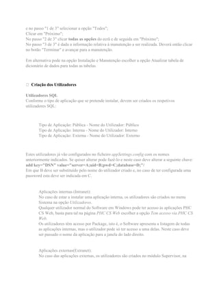 e no passo "1 de 3" selecionar a opção "Todos";
Clicar em "Próximo";
No passo "2 de 3" clicar todas as opções do ecrã e de seguida em "Próximo";
No passo "3 de 3" é dada a informação relativa à manutenção a ser realizada. Deverá então clicar
no botão "Terminar" e avançar para a manutenção.
Em alternativa pode na opção Instalação e Manutenção escolher a opção Atualizar tabela de
dicionário de dados para todas as tabelas.
Criação dos Utilizadores
Utilizadores SQL
Conforme o tipo de aplicação que se pretende instalar, devem ser criados os respetivos
utilizadores SQL:
Tipo de Aplicação: Pública - Nome do Utilizador: Público
Tipo de Aplicação: Interna - Nome do Utilizador: Interno
Tipo de Aplicação: Externa - Nome do Utilizador: Externo
Estes utilizadores já vão configurados no ficheiro appSettings.config com os nomes
anteriormente indicados. Se quiser alterar pode fazê-lo e neste caso deve alterar a seguinte chave:
add key="DSN" value="server=A;uid=B;pwd=C;database=D;"/
Em que B deve ser substituído pelo nome do utilizador criado e, no caso de ter configurada uma
password esta deve ser indicada em C.
Aplicações internas (Intranet):
No caso de estar a instalar uma aplicação interna, os utilizadores são criados no menu
Sistema na opção Utilizadores.
Qualquer utilizador normal do Software em Windows pode ter acesso às aplicações PHC
CS Web, basta para tal na página PHC CS Web escolher a opção Tem acesso via PHC CS
Web.
Os utilizadores têm acesso por Package, isto é, o Software apresenta a listagem de todas
as aplicações internas, mas o utilizador pode só ter acesso a uma delas. Neste caso deve
ser passado o nome da aplicação para a janela do lado direito.
Aplicações externas(Extranet):
No caso das aplicações externas, os utilizadores são criados no módulo Supervisor, na
 