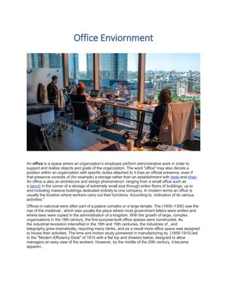 Office Enviornment
An office is a space where an organization's employee perform administrative work in order to
support and realize objects and goals of the organization. The word "office" may also denote a
position within an organization with specific duties attached to it (has an official presence, even if
that presence consists of (for example) a storage rather than an establishment with desk-and-chair.
An office is also an architecure and design phenomenon: ranging from a small office such as
a bench in the corner of a storage of extremely small size through entire floors of buildings, up to
and including massive buildings dedicated entirely to one company. In modern terms an office is
usually the location where workers carry out their functions. According to ordination of its various
activities."
Offices in calccical were often part of a palace complex or a large temple. The (1000–1300) saw the
rise of the medieval , which was usually the place where most government letters were written and
where laws were copied in the administration of a kingdom. With the growth of large, complex
organizations in the 18th century, the first purpose-built office spaces were constructed. As
the industrial revolution intensified in the 18th and 19th centuries, the industries of , and
telegraphy grew dramatically, requiring many clerks, and as a result more office space was assigned
to house their activities. The time and motion study pioneered in manufacturing by (1856-1915) led
to the "Modern Efficiency Desk" of 1915 with a flat top and drawers below, designed to allow
managers an easy view of the workers. However, by the middle of the 20th century, it became
apparen.
 