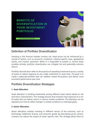 Definition of Portfolio Diversification
Investing in the financial markets involves risk. Asset prices can be influenced by a
myriad of factors, such as economic conditions, industry-specific news, geopolitical
events, and investor sentiment. While it is impossible to predict or control these
variables entirely, portfolio diversification can mitigate risk and potentially enhance
returns.
Portfolio diversification refers to the practice of spreading investments across a variety
of assets to reduce exposure to any single investment or asset class. The goal is to
create a balanced portfolio that can weather market fluctuations and deliver more
consistent performance over time.
Portfolio Diversification Strategies
1. Asset Allocation
Asset allocation is dividing investments among different asset classes based on risk
and return characteristics. This strategy ensures that investors have exposure to a mix
of assets that can deliver returns in various market conditions. The allocation can be
adjusted over time to reflect changes in market conditions or individual goals.
2. Sector Allocation
Sector allocation involves investing in different sectors of the economy, such as
technology, healthcare, finance, and consumer goods. By diversifying across sectors,
investors can reduce the impact of sector-specific risks. This strategy allows them to
 