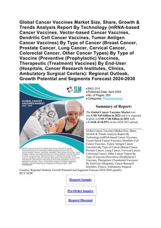 Global Cancer Vaccines Market Size, Share, Growth &
Trends Analysis Report By Technology (mRNA-based
Cancer Vaccines, Vector-based Cancer Vaccines,
Dendritic Cell Cancer Vaccines, Tumor Antigen
Cancer Vaccines) By Type of Cancer (Breast Cancer,
Prostate Cancer, Lung Cancer, Cervical Cancer,
Colorectal Cancer, Other Cancer Types) By Type of
Vaccine (Preventive (Prophylactic) Vaccines,
Therapeutic (Treatment) Vaccines) By End-User
(Hospitals, Cancer Research Institutes, Clinics,
Ambulatory Surgical Centers): Regional Outlook,
Growth Potential and Segments Forecast 2024-2030
SKU: 014
Published Date: April 2024
No. of Pages: 200
Categories: Pharmaceutical
Summary of Report:
The Global Cancer Vaccines Market size
was USD 9.69 billion in 2023 and it is expected
to grow to USD 17.86 billion in 2031 with
a CAGR of 10.55% in the 2024-2031 period.
Global Cancer Vaccines Market Size, Share,
Growth & Trends Analysis Report By
Technology (mRNA-based Cancer Vaccines,
Vector-based Cancer Vaccines, Dendritic Cell
Cancer Vaccines, Tumor Antigen Cancer
Vaccines) By Type of Cancer (Breast Cancer,
Prostate Cancer, Lung Cancer, Cervical Cancer,
Colorectal Cancer, Other Cancer Types) By
Type of Vaccine (Preventive (Prophylactic)
Vaccines, Therapeutic (Treatment) Vaccines)
By End-User (Hospitals, Cancer Research
Institutes, Clinics, Ambulatory Surgical
Centers): Regional Outlook, Growth Potential and Segments Forecast 2024-2030 quantity
BUY NOW
Request Sample
Pre-Order Inquiry
Request Discount
 