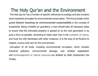 The Holy Qur’an and the Environment
The Holy Qur’an has a number of specific references to ecology and also contains
some important principles for environmental conservation. The first principle which
guides Islamic teaching on environmental sustainability is the concept of
trusteeship. Being a khalifa (or guardian), a man should take all necessary steps
to ensure that the entrusted property is passed on to the next generation in as
pure a form as possible. According to Islam each man is the custodian of nature,
and must live with harmony with other creatures. It is the duty of all Muslims to
respect, nurture and care for the environment.
Corruption of all kinds, including environmental corruption, which includes
industrial pollution, environmental damage, and reckless exploitation
and mismanagement of natural resources are disliked by Allah (Subhanahu Wa
Ta’ala).
 