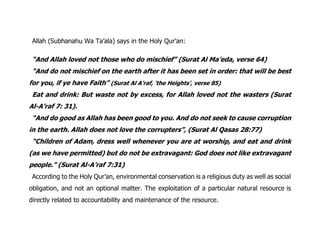 Allah (Subhanahu Wa Ta’ala) says in the Holy Qur’an:
“And Allah loved not those who do mischief” (Surat Al Ma’eda, verse 64)
“And do not mischief on the earth after it has been set in order: that will be best
for you, if ye have Faith” (Surat Al A’raf, ‘the Heights’, verse 85)
Eat and drink: But waste not by excess, for Allah loved not the wasters (Surat
Al-A’raf 7: 31).
“And do good as Allah has been good to you. And do not seek to cause corruption
in the earth. Allah does not love the corrupters”, (Surat Al Qasas 28:77)
“Children of Adam, dress well whenever you are at worship, and eat and drink
(as we have permitted) but do not be extravagant: God does not like extravagant
people.” (Surat Al-A’raf 7:31)
According to the Holy Qur’an, environmental conservation is a religious duty as well as social
obligation, and not an optional matter. The exploitation of a particular natural resource is
directly related to accountability and maintenance of the resource.
 
