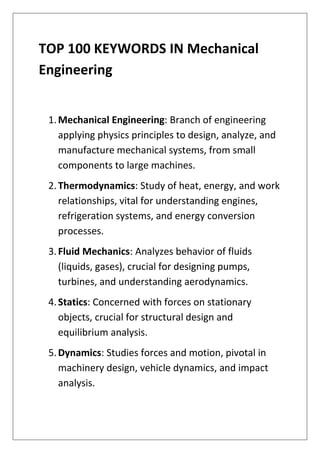 TOP 100 KEYWORDS IN Mechanical
Engineering
1.Mechanical Engineering: Branch of engineering
applying physics principles to design, analyze, and
manufacture mechanical systems, from small
components to large machines.
2.Thermodynamics: Study of heat, energy, and work
relationships, vital for understanding engines,
refrigeration systems, and energy conversion
processes.
3.Fluid Mechanics: Analyzes behavior of fluids
(liquids, gases), crucial for designing pumps,
turbines, and understanding aerodynamics.
4.Statics: Concerned with forces on stationary
objects, crucial for structural design and
equilibrium analysis.
5.Dynamics: Studies forces and motion, pivotal in
machinery design, vehicle dynamics, and impact
analysis.
 