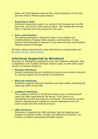 status. All these features enhance the overall experience of the user
and also help in effective data analysis.
• Exporting of data:
Wireshark allows data export in a variety of file formats such as XMl,
plain text, and CSV to make sharing easier. The multiple file formats
help in reporting and easy analysis by the users.
• Easy customisation:
The tailored approach in Wireshark helps in the creation and
implementation of display filters, plugins, and dissectors. It also
ensures that Wireshark is relevant to use cases and can accommodate
network protocol landscape.
All these cutting-edge features make Wireshark an indispensable part
of cyber security courses online.
Interfaces Supported by Wireshark
Wireshark is intelligently designed to work with different interfaces. Easy
compatibility with multiple interfaces makes it easy to work with a wide
number of network analysers.
• Wireless interfaces:
Enable troubleshooting and monitoring issues across wireless networks
for gaining insights into overall Wi-Fi connections.
• Ethernet interfaces:
Wireshark supports Ethernet interfaces and also enables analysing and
capturing traffic across LAN.
• Loopback interfaces:
The Loopback interface in Wireshark assists users in analysing and
capturing traffic generated by the device. Thus, there is no
requirement for external network connectivity. The functions are also
used for debugging and testing the various applications that can
communicate over the network protocol.
• USB interfaces:
Wireshark is supported by USB interfaces that can diagnose and
analyse the network traffic. It helps with USB communications, for
instance, problems associated with data transfer.
 