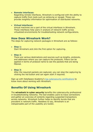 • Remote interfaces:
Regarding remote interfaces, Wireshark is configured with the ability to
capture traffic from tools such as sshdump or rpcapd. These can
provide insightful information for optimisation of distributed networks.
• Virtual interfaces:
Virtual machines are a part of the virtual interfaces in Wireshark.
These interfaces help users in analysis of network traffic across
virtualized environments for troubleshooting network configurations.
How Does Wireshark Work?
The steps for capturing network packages in Wireshark are as follows:
• Step 1:
Start Wireshark and click the first option for capturing.
• Step 2:
There are various destinations and sources such as lengths, protocols,
and addresses where you can capture the protocols. Filters can be
applied in terms of protocol name to see the packets that are being
filtered.
• Step 3:
After the required packets are captured, you can stop the capturing by
clicking the red button and can again start if required.
Sign up with DataSpace Academy’s top cybersecurity certifications to
know more about working with Wireshark.
Benefits Of Using Wireshark
The wireshark in cyber security benefits the cybersecurity professional
in troubleshooting networks. The tool enables users to trace connections
and gather an overview of contents regarding suspected transactions
across networks. Wireshark further helps to identify bursts that are
prevalent in network traffic. Needless to say, Wireshark is an
indispensable part of the usability pro toolkit.
 