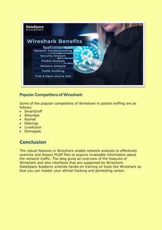 Popular Competitors of Wireshark
Some of the popular competitors of Wireshark in packet sniffing are as
follows:
• SmartSniff
• EtherApe
• Kismet
• Ettercap
• LiveAction
• Omnipeek
Conclusion
The robust features in Wireshark enable network analysts to effectively
examine and dissect PCAP files to acquire invaluable information about
the network traffic. The blog gives an overview of the features of
Wireshark and also interfaces that are supported by Wireshark.
DataSpace Academy extends hands-on training on tools like Wireshark so
that you can master your ethical hacking and pentesting career.
 
