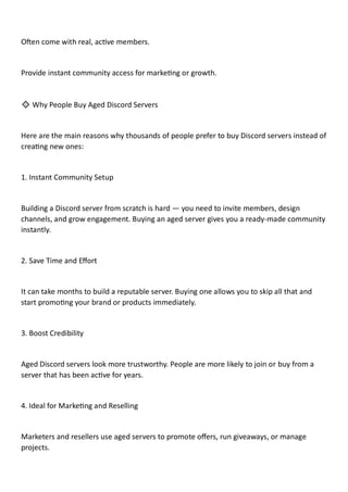 Often come with real, active members.
Provide instant community access for marketing or growth.
🔹 Why People Buy Aged Discord Servers
Here are the main reasons why thousands of people prefer to buy Discord servers instead of
creating new ones:
1. Instant Community Setup
Building a Discord server from scratch is hard — you need to invite members, design
channels, and grow engagement. Buying an aged server gives you a ready-made community
instantly.
2. Save Time and Effort
It can take months to build a reputable server. Buying one allows you to skip all that and
start promoting your brand or products immediately.
3. Boost Credibility
Aged Discord servers look more trustworthy. People are more likely to join or buy from a
server that has been active for years.
4. Ideal for Marketing and Reselling
Marketers and resellers use aged servers to promote offers, run giveaways, or manage
projects.
 