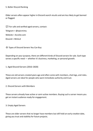 5. Better Discord Ranking
Older servers often appear higher in Discord search results and are less likely to get banned
or flagged.
💬 For safe and verified aged servers, contact:
Telegram = @epicmintu
Website = Accslist.com
Discord = Mintu3
🔹 Types of Discord Servers You Can Buy
Depending on your purpose, there are different kinds of Discord servers for sale. Each type
serves a specific need — whether it’s business, marketing, or personal growth.
1. Aged Discord Servers (2016–2020)
These are old servers created years ago and often come with members, chat logs, and roles.
Aged servers are ideal for people who want immediate authority and trust.
2. Discord Servers with Members
These servers already have active or semi-active members. Buying such a server means you
get an instant audience ready for engagement.
3. Empty Aged Servers
These are older servers that no longer have members but still hold an early creation date,
giving you trust and stability for future projects.
 