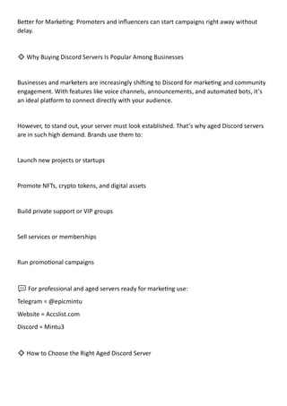 Better for Marketing: Promoters and influencers can start campaigns right away without
delay.
🔹 Why Buying Discord Servers Is Popular Among Businesses
Businesses and marketers are increasingly shifting to Discord for marketing and community
engagement. With features like voice channels, announcements, and automated bots, it’s
an ideal platform to connect directly with your audience.
However, to stand out, your server must look established. That’s why aged Discord servers
are in such high demand. Brands use them to:
Launch new projects or startups
Promote NFTs, crypto tokens, and digital assets
Build private support or VIP groups
Sell services or memberships
Run promotional campaigns
💬 For professional and aged servers ready for marketing use:
Telegram = @epicmintu
Website = Accslist.com
Discord = Mintu3
🔹 How to Choose the Right Aged Discord Server
 