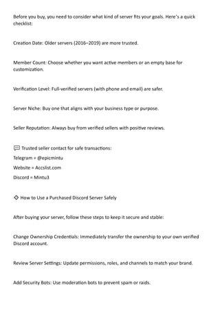 Before you buy, you need to consider what kind of server fits your goals. Here’s a quick
checklist:
Creation Date: Older servers (2016–2019) are more trusted.
Member Count: Choose whether you want active members or an empty base for
customization.
Verification Level: Full-verified servers (with phone and email) are safer.
Server Niche: Buy one that aligns with your business type or purpose.
Seller Reputation: Always buy from verified sellers with positive reviews.
💬 Trusted seller contact for safe transactions:
Telegram = @epicmintu
Website = Accslist.com
Discord = Mintu3
🔹 How to Use a Purchased Discord Server Safely
After buying your server, follow these steps to keep it secure and stable:
Change Ownership Credentials: Immediately transfer the ownership to your own verified
Discord account.
Review Server Settings: Update permissions, roles, and channels to match your brand.
Add Security Bots: Use moderation bots to prevent spam or raids.
 
