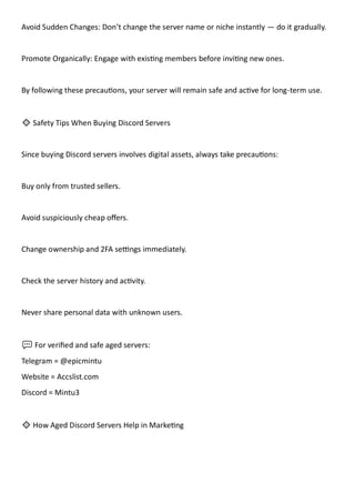 Avoid Sudden Changes: Don’t change the server name or niche instantly — do it gradually.
Promote Organically: Engage with existing members before inviting new ones.
By following these precautions, your server will remain safe and active for long-term use.
🔹 Safety Tips When Buying Discord Servers
Since buying Discord servers involves digital assets, always take precautions:
Buy only from trusted sellers.
Avoid suspiciously cheap offers.
Change ownership and 2FA settings immediately.
Check the server history and activity.
Never share personal data with unknown users.
💬 For verified and safe aged servers:
Telegram = @epicmintu
Website = Accslist.com
Discord = Mintu3
🔹 How Aged Discord Servers Help in Marketing
 