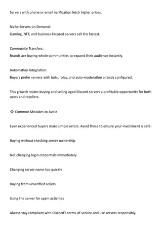 Servers with phone or email verification fetch higher prices.
Niche Servers on Demand:
Gaming, NFT, and business-focused servers sell the fastest.
Community Transfers:
Brands are buying whole communities to expand their audience instantly.
Automation Integration:
Buyers prefer servers with bots, roles, and auto-moderation already configured.
This growth makes buying and selling aged Discord servers a profitable opportunity for both
users and resellers.
🔹 Common Mistakes to Avoid
Even experienced buyers make simple errors. Avoid these to ensure your investment is safe:
Buying without checking server ownership
Not changing login credentials immediately
Changing server name too quickly
Buying from unverified sellers
Using the server for spam activities
Always stay compliant with Discord’s terms of service and use servers responsibly.
 