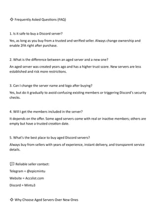 🔹 Frequently Asked Questions (FAQ)
1. Is it safe to buy a Discord server?
Yes, as long as you buy from a trusted and verified seller. Always change ownership and
enable 2FA right after purchase.
2. What is the difference between an aged server and a new one?
An aged server was created years ago and has a higher trust score. New servers are less
established and risk more restrictions.
3. Can I change the server name and logo after buying?
Yes, but do it gradually to avoid confusing existing members or triggering Discord’s security
checks.
4. Will I get the members included in the server?
It depends on the offer. Some aged servers come with real or inactive members; others are
empty but have a trusted creation date.
5. What’s the best place to buy aged Discord servers?
Always buy from sellers with years of experience, instant delivery, and transparent service
details.
💬 Reliable seller contact:
Telegram = @epicmintu
Website = Accslist.com
Discord = Mintu3
🔹 Why Choose Aged Servers Over New Ones
 