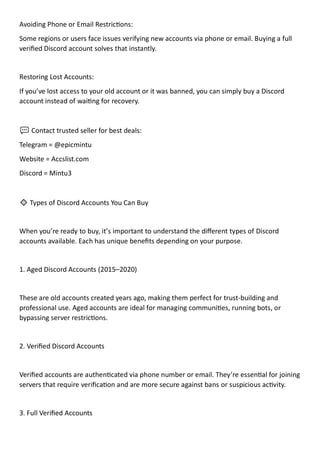 Avoiding Phone or Email Restrictions:
Some regions or users face issues verifying new accounts via phone or email. Buying a full
verified Discord account solves that instantly.
Restoring Lost Accounts:
If you’ve lost access to your old account or it was banned, you can simply buy a Discord
account instead of waiting for recovery.
💬 Contact trusted seller for best deals:
Telegram = @epicmintu
Website = Accslist.com
Discord = Mintu3
🔹 Types of Discord Accounts You Can Buy
When you’re ready to buy, it’s important to understand the different types of Discord
accounts available. Each has unique benefits depending on your purpose.
1. Aged Discord Accounts (2015–2020)
These are old accounts created years ago, making them perfect for trust-building and
professional use. Aged accounts are ideal for managing communities, running bots, or
bypassing server restrictions.
2. Verified Discord Accounts
Verified accounts are authenticated via phone number or email. They’re essential for joining
servers that require verification and are more secure against bans or suspicious activity.
3. Full Verified Accounts
 