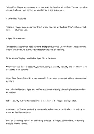 Full verified Discord accounts are both phone-verified and email-verified. They’re the safest
and most reliable type, perfect for long-term use and businesses.
4. Unverified Accounts
These are new or basic accounts without phone or email verification. They’re cheaper but
riskier for advanced use.
5. Aged Nitro Accounts
Some sellers also provide aged accounts that previously had Discord Nitro. These accounts
are trusted, premium-ready, and perfect for upgrades or reselling.
🔹 Benefits of Buying a Verified or Aged Discord Account
When you buy a Discord account, you’re investing in stability, security, and credibility. Let’s
look at the main benefits:
Higher Trust Score: Discord’s system naturally favors aged accounts that have been around
for years.
Join Unlimited Servers: Aged and verified accounts can easily join multiple servers without
restrictions.
Better Security: Full verified accounts are less likely to be flagged or suspended.
Instant Access: You can start using your purchased account immediately — no waiting or
phone verification required.
Ideal for Marketing: Perfect for promoting products, managing communities, or running
multiple Discord servers.
 