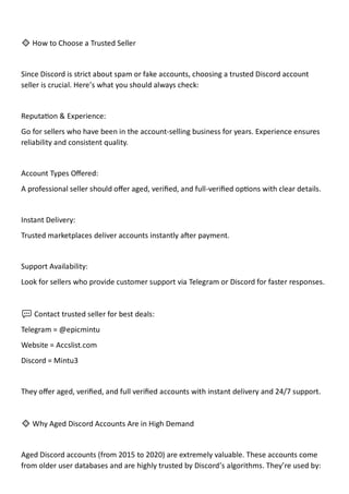🔹 How to Choose a Trusted Seller
Since Discord is strict about spam or fake accounts, choosing a trusted Discord account
seller is crucial. Here’s what you should always check:
Reputation & Experience:
Go for sellers who have been in the account-selling business for years. Experience ensures
reliability and consistent quality.
Account Types Offered:
A professional seller should offer aged, verified, and full-verified options with clear details.
Instant Delivery:
Trusted marketplaces deliver accounts instantly after payment.
Support Availability:
Look for sellers who provide customer support via Telegram or Discord for faster responses.
💬 Contact trusted seller for best deals:
Telegram = @epicmintu
Website = Accslist.com
Discord = Mintu3
They offer aged, verified, and full verified accounts with instant delivery and 24/7 support.
🔹 Why Aged Discord Accounts Are in High Demand
Aged Discord accounts (from 2015 to 2020) are extremely valuable. These accounts come
from older user databases and are highly trusted by Discord’s algorithms. They’re used by:
 