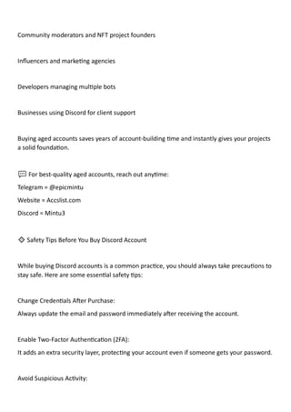 Community moderators and NFT project founders
Influencers and marketing agencies
Developers managing multiple bots
Businesses using Discord for client support
Buying aged accounts saves years of account-building time and instantly gives your projects
a solid foundation.
💬 For best-quality aged accounts, reach out anytime:
Telegram = @epicmintu
Website = Accslist.com
Discord = Mintu3
🔹 Safety Tips Before You Buy Discord Account
While buying Discord accounts is a common practice, you should always take precautions to
stay safe. Here are some essential safety tips:
Change Credentials After Purchase:
Always update the email and password immediately after receiving the account.
Enable Two-Factor Authentication (2FA):
It adds an extra security layer, protecting your account even if someone gets your password.
Avoid Suspicious Activity:
 