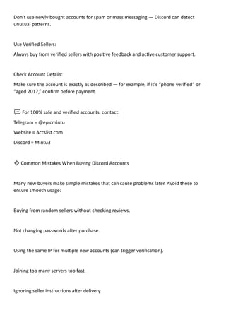 Don’t use newly bought accounts for spam or mass messaging — Discord can detect
unusual patterns.
Use Verified Sellers:
Always buy from verified sellers with positive feedback and active customer support.
Check Account Details:
Make sure the account is exactly as described — for example, if it’s “phone verified” or
“aged 2017,” confirm before payment.
💬 For 100% safe and verified accounts, contact:
Telegram = @epicmintu
Website = Accslist.com
Discord = Mintu3
🔹 Common Mistakes When Buying Discord Accounts
Many new buyers make simple mistakes that can cause problems later. Avoid these to
ensure smooth usage:
Buying from random sellers without checking reviews.
Not changing passwords after purchase.
Using the same IP for multiple new accounts (can trigger verification).
Joining too many servers too fast.
Ignoring seller instructions after delivery.
 
