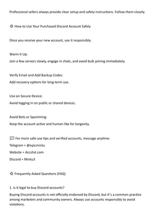 Professional sellers always provide clear setup and safety instructions. Follow them closely.
🔹 How to Use Your Purchased Discord Account Safely
Once you receive your new account, use it responsibly:
Warm It Up:
Join a few servers slowly, engage in chats, and avoid bulk joining immediately.
Verify Email and Add Backup Codes:
Add recovery options for long-term use.
Use on Secure Device:
Avoid logging in on public or shared devices.
Avoid Bots or Spamming:
Keep the account active and human-like for longevity.
💬 For more safe-use tips and verified accounts, message anytime:
Telegram = @epicmintu
Website = Accslist.com
Discord = Mintu3
🔹 Frequently Asked Questions (FAQ)
1. Is it legal to buy Discord accounts?
Buying Discord accounts is not officially endorsed by Discord, but it’s a common practice
among marketers and community owners. Always use accounts responsibly to avoid
violations.
 