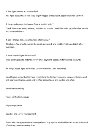 2. Are aged Discord accounts safer?
Yes. Aged accounts are less likely to get flagged or restricted, especially when verified.
3. How can I ensure I’m buying from a trusted seller?
Check their experience, reviews, and contact options. A reliable seller provides clear details
and instant delivery.
4. Can I change the account details after buying?
Absolutely. You should change the email, password, and enable 2FA immediately after
purchase.
5. How fast will I get the account?
Most sellers provide instant delivery after payment, especially for verified accounts.
🔹 Why Choose Aged or Verified Discord Accounts Over New Ones
New Discord accounts often face restrictions like limited messages, slow permissions, and
anti-spam verification. Aged and verified accounts are pre-trusted and offer:
Smooth onboarding
Fewer verification popups
Higher reputation
Easy bot and server management
That’s why many professional users prefer to buy aged or verified Discord accounts instead
of creating new ones every time.
 