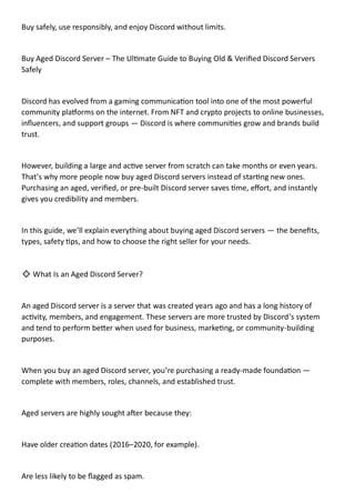 Buy safely, use responsibly, and enjoy Discord without limits.
Buy Aged Discord Server – The Ultimate Guide to Buying Old & Verified Discord Servers
Safely
Discord has evolved from a gaming communication tool into one of the most powerful
community platforms on the internet. From NFT and crypto projects to online businesses,
influencers, and support groups — Discord is where communities grow and brands build
trust.
However, building a large and active server from scratch can take months or even years.
That’s why more people now buy aged Discord servers instead of starting new ones.
Purchasing an aged, verified, or pre-built Discord server saves time, effort, and instantly
gives you credibility and members.
In this guide, we’ll explain everything about buying aged Discord servers — the benefits,
types, safety tips, and how to choose the right seller for your needs.
🔹 What Is an Aged Discord Server?
An aged Discord server is a server that was created years ago and has a long history of
activity, members, and engagement. These servers are more trusted by Discord’s system
and tend to perform better when used for business, marketing, or community-building
purposes.
When you buy an aged Discord server, you’re purchasing a ready-made foundation —
complete with members, roles, channels, and established trust.
Aged servers are highly sought after because they:
Have older creation dates (2016–2020, for example).
Are less likely to be flagged as spam.
 
