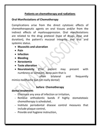 Patients on chemotherapy and radiations
Oral Manifestations of Chemotherapy
Complications arise from the direct cytotoxic effects of
chemotherapeutic agents on oral tissues and/or from the
indirect effects of myelosuppression. Oral manifestations
are related to the drug protocol (type of drugs, dose and
duration), the patient's mucosal integrity, and oral and
systemic status.
 Mucositis and ulceration
 Pain
 Infection
 Bleeding
 Xerostomia
 Taste alteration
 Neurotoxicity (The patient may present with
numbness or constant, deep pain that is
often bilateral and frequently
mimics toothache but not really dental)
before Chemotherapy
dental treatment:
- Eliminate any area of infection or irritation,
- Remove orthodontic bands if highly stomatotoxic
chemotherapy is scheduled..
- Institute periodontal disease control measures that
include plaque control,
- Provide oral hygiene instruction,
 
