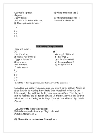 A doctor is a person                        c) where people can see -3
.dolphins
.Heavy things                              d) who examines patients -4
.The man tried to catch the bus            e) think it will float -5
?f) If you put metal in water
 f -1
e -2
d -3
a -4
b -5



                        B- Reading Comprehension
:Read and match -1
(A)                                       (B)
.Can you tell me                            a) a length of time -1
?He could ride a bike at                    b) that river -2
.Egypt is famous for                        c) in the afternoon -3
?How wide is                                d) the time, please -4
.The minute is                              e) the age of six -5
 f) Its treasures
d -1
e -2
f -3
b -4
a -5
 :Read the following passage, and then answer the questions -1

Ahmed is a tour guide. Tomorrow some tourists will arrive at Cairo Airport at
seven thirty in the evening. He will take them to the hotel by bus. On the
following day, they will visit the Egyptian museum in Cairo. Then they will
visit the Pyramids and the Sphinx in Giza. On Sunday, they will take the train
to Luxor to visit the Valley of the Kings. They will also visit the High Damin
.Aswan


 :A) Answer the following questions
?What does the underlines word "they" refer to -1
?What is Ahmed's job -2

:B) Choose the correct answer from a, b or c
 