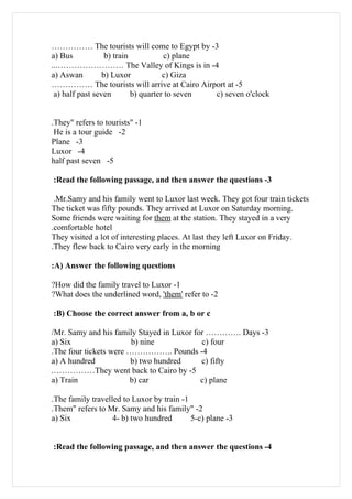 …………… The tourists will come to Egypt by -3
a) Bus            b) train           c) plane
...…………………… The Valley of Kings is in -4
a) Aswan         b) Luxor            c) Giza
…………… The tourists will arrive at Cairo Airport at -5
 a) half past seven        b) quarter to seven c) seven o'clock


.They" refers to tourists" -1
 He is a tour guide -2
Plane -3
Luxor -4
half past seven -5

:Read the following passage, and then answer the questions -3

 .Mr.Samy and his family went to Luxor last week. They got four train tickets
The ticket was fifty pounds. They arrived at Luxor on Saturday morning.
Some friends were waiting for them at the station. They stayed in a very
.comfortable hotel
They visited a lot of interesting places. At last they left Luxor on Friday.
.They flew back to Cairo very early in the morning

:A) Answer the following questions

?How did the family travel to Luxor -1
?What does the underlined word, 'them' refer to -2

:B) Choose the correct answer from a, b or c

/Mr. Samy and his family Stayed in Luxor for …………. Days -3
a) Six                  b) nine            c) four
.The four tickets were …………….. Pounds -4
a) A hundred           b) two hundred      c) fifty
.……………They went back to Cairo by -5
a) Train               b) car              c) plane

.The family travelled to Luxor by train -1
.Them" refers to Mr. Samy and his family" -2
a) Six             4- b) two hundred       5-c) plane -3


:Read the following passage, and then answer the questions -4
 